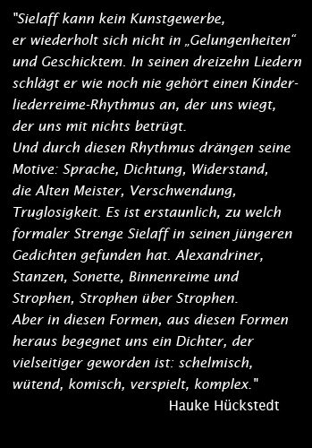 "Sielaff kann kein Kunstgewerbe, er wiederholt sich nicht in „Gelungenheiten“ und Geschicktem. In seinen dreizehn Liedern schlägt er wie noch nie gehört einen Kinderliederreime-Rhythmus an, der uns wiegt, der uns mit nichts betrügt. Und durch diesen Rhythmus drängen seine Motive: Sprache, Dichtung, Widerstand, die Alten Meister, Verschwendung, Truglosigkeit. Es ist erstaunlich, zu welch formaler Strenge Sielaff in seinen jüngeren Gedichten gefunden hat. Alexandriner, Stanzen, Sonette, Binnenreime und Strophen, Strophen über Strophen. Aber in diesen Formen, aus diesen Formen heraus begegnet uns ein Dichter, der vielseitiger geworden ist: schelmisch, wütend, komisch, verspielt, komplex." Hauke Hückstedt